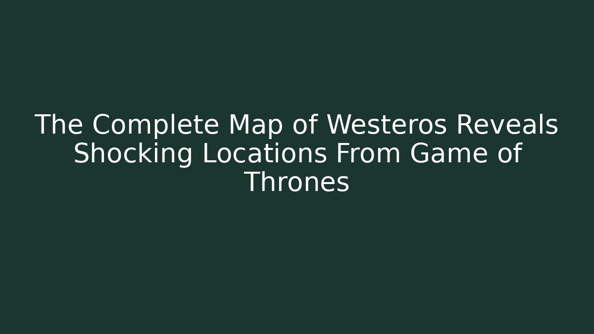 The Complete Map of Westeros Reveals Shocking Locations From Game of Thrones