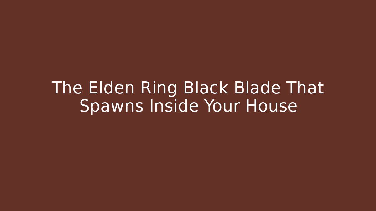 The Elden Ring Black Blade That Spawns Inside Your House