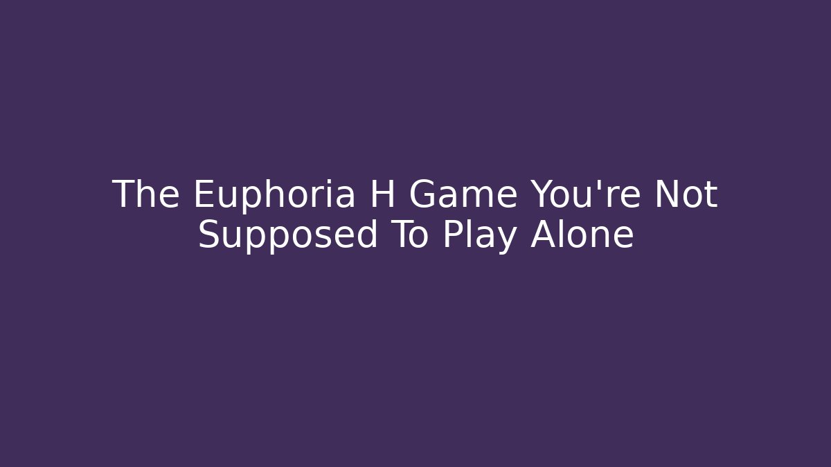The Euphoria H Game You’re Not Supposed To Play Alone