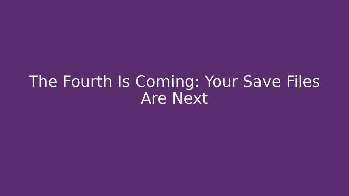 The Fourth Is Coming: Your Save Files Are Next