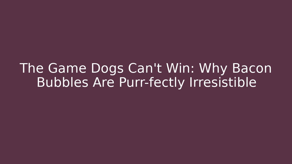 The Game Dogs Can't Win: Why Bacon Bubbles Are Purr-fectly Irresistible
