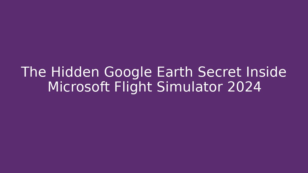 The Hidden Google Earth Secret Inside Microsoft Flight Simulator 2024