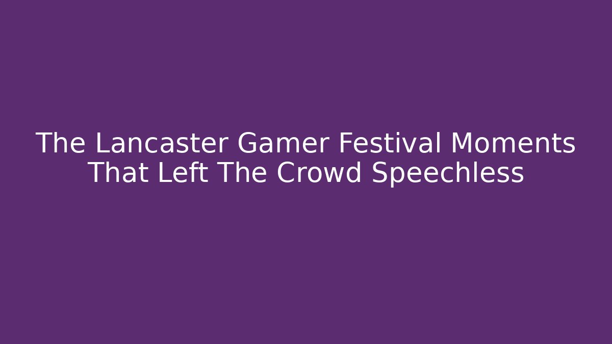 The Lancaster Gamer Festival Moments That Left The Crowd Speechless