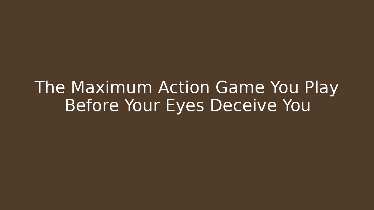The Maximum Action Game You Play Before Your Eyes Deceive You