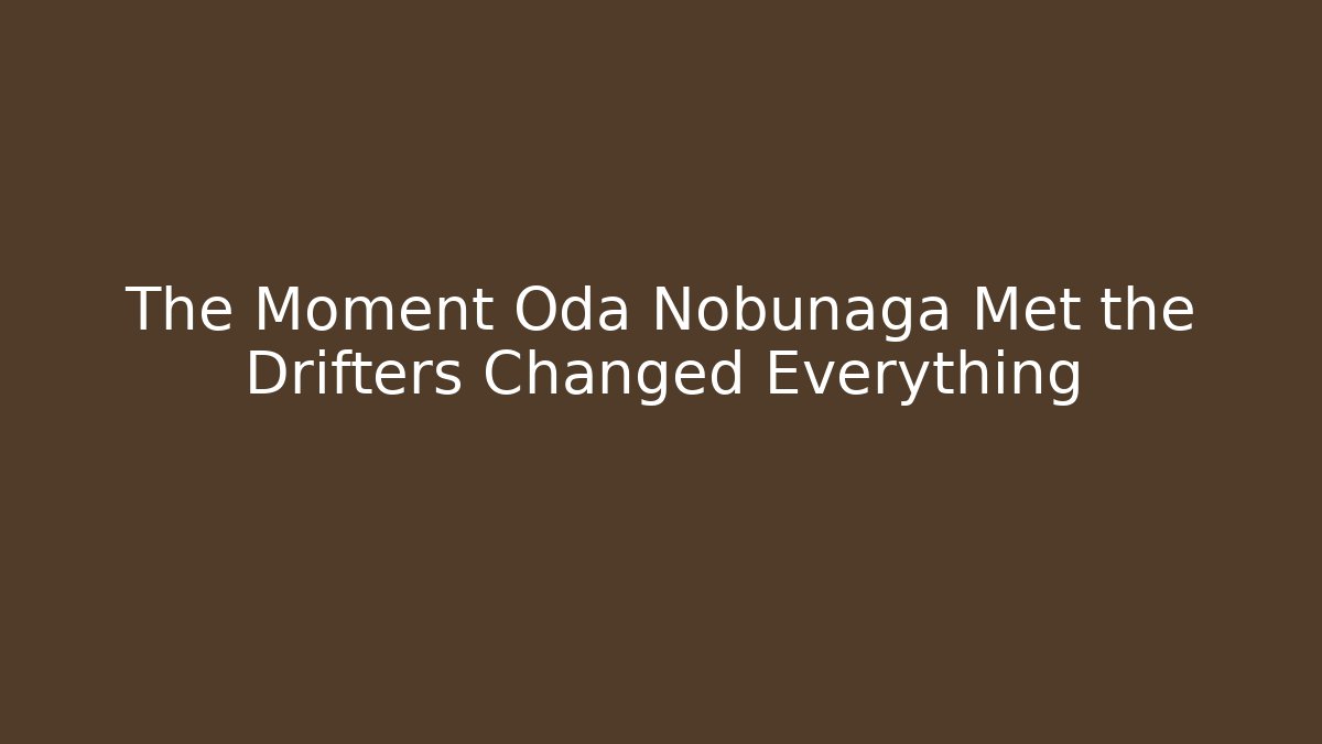 The Moment Oda Nobunaga Met the Drifters Changed Everything