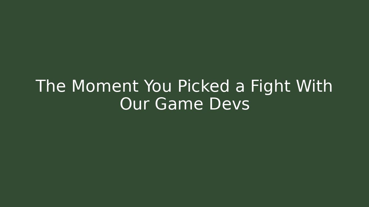 The Moment You Picked a Fight With Our Game Devs