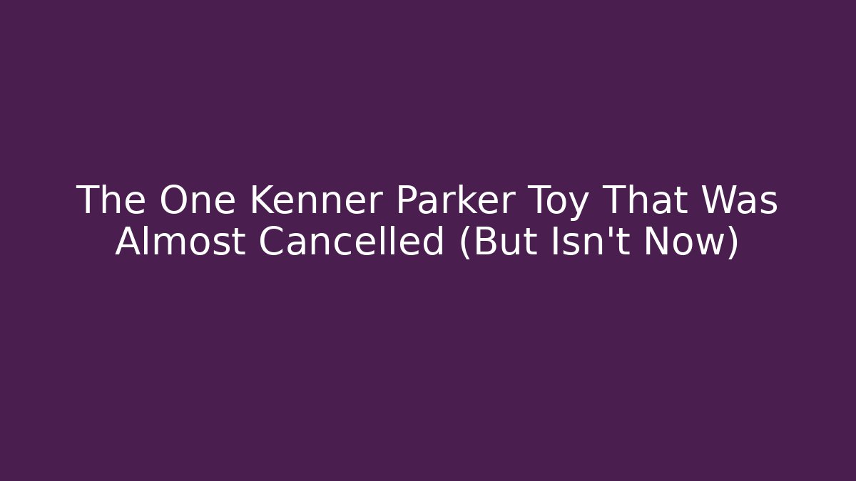 The One Kenner Parker Toy That Was Almost Cancelled (But Isn’t Now)