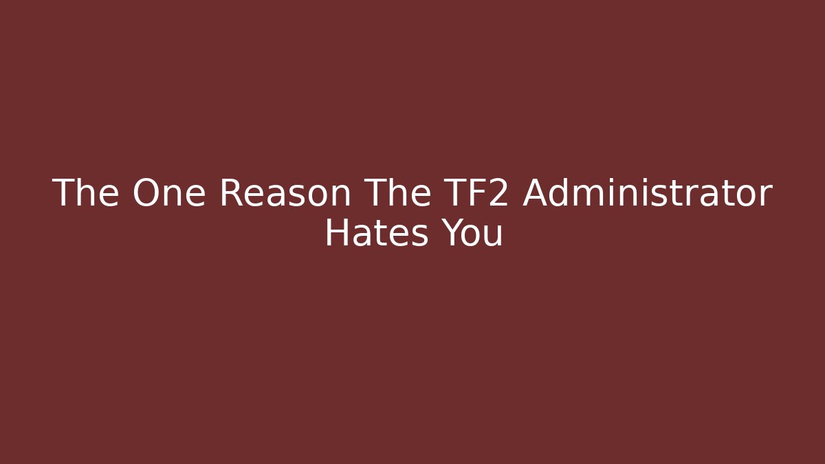 The One Reason The TF2 Administrator Hates You