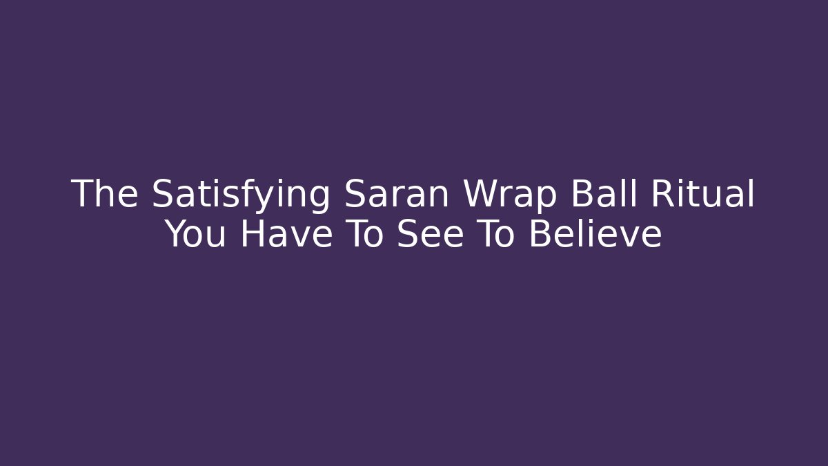 The Satisfying Saran Wrap Ball Ritual You Have To See To Believe