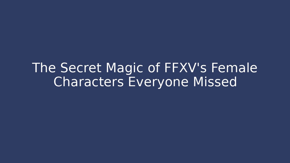 The Secret Magic of FFXV's Female Characters Everyone Missed