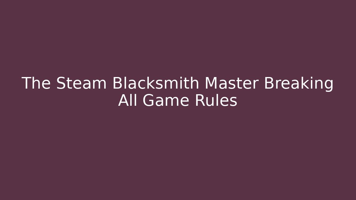 The Steam Blacksmith Master Breaking All Game Rules