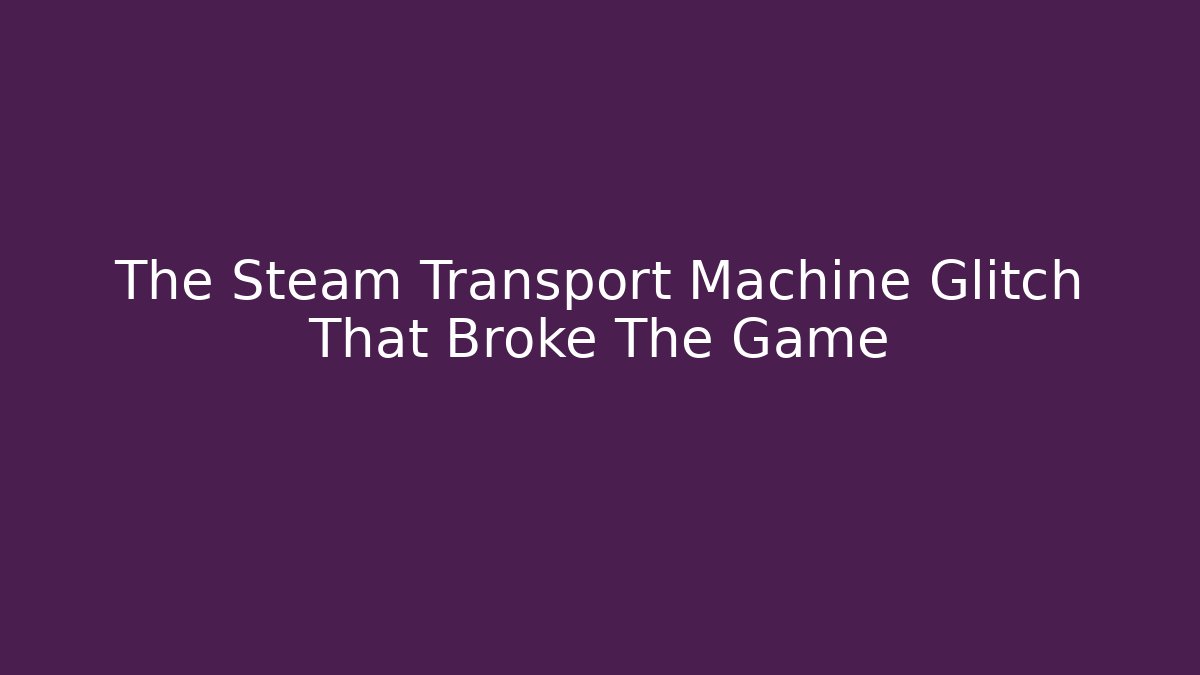 The Steam Transport Machine Glitch That Broke The Game