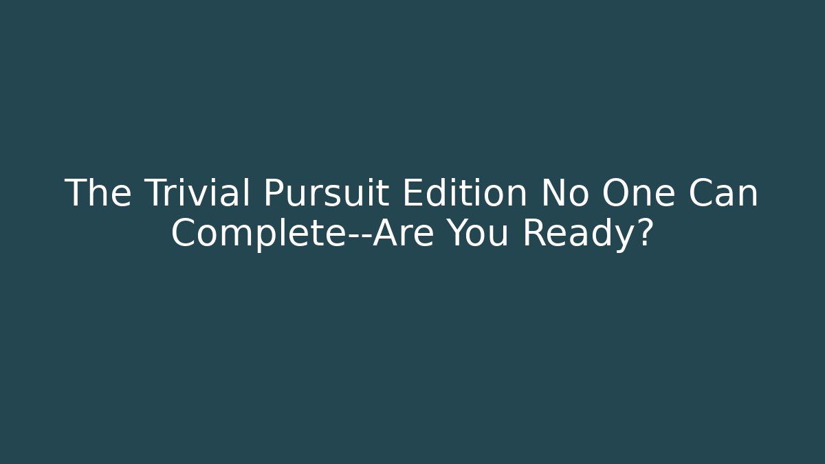The Trivial Pursuit Edition No One Can Complete—Are You Ready?