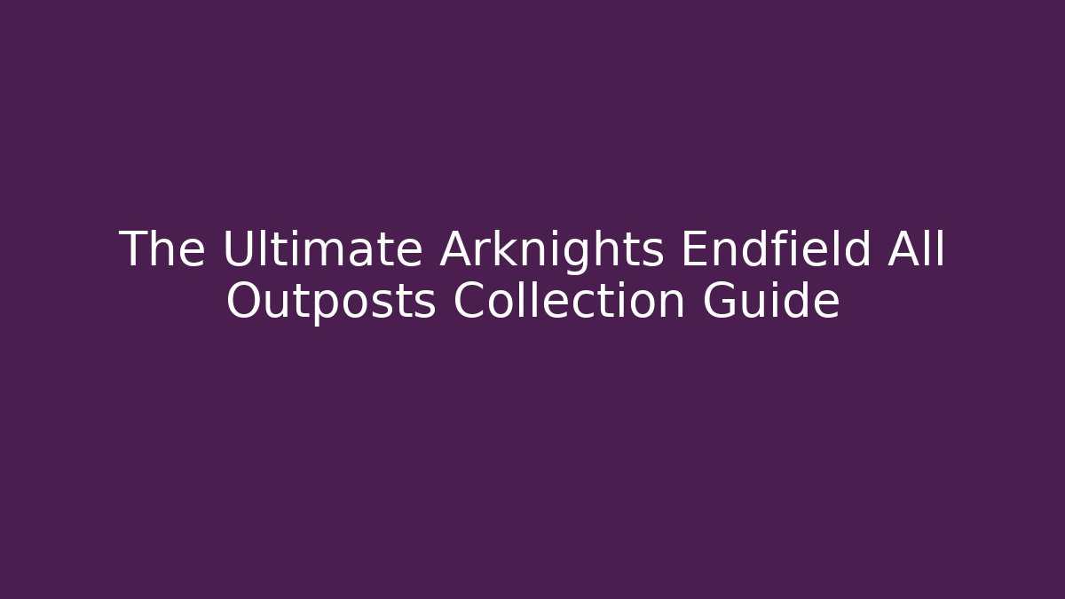 The Ultimate Arknights Endfield All Outposts Collection Guide