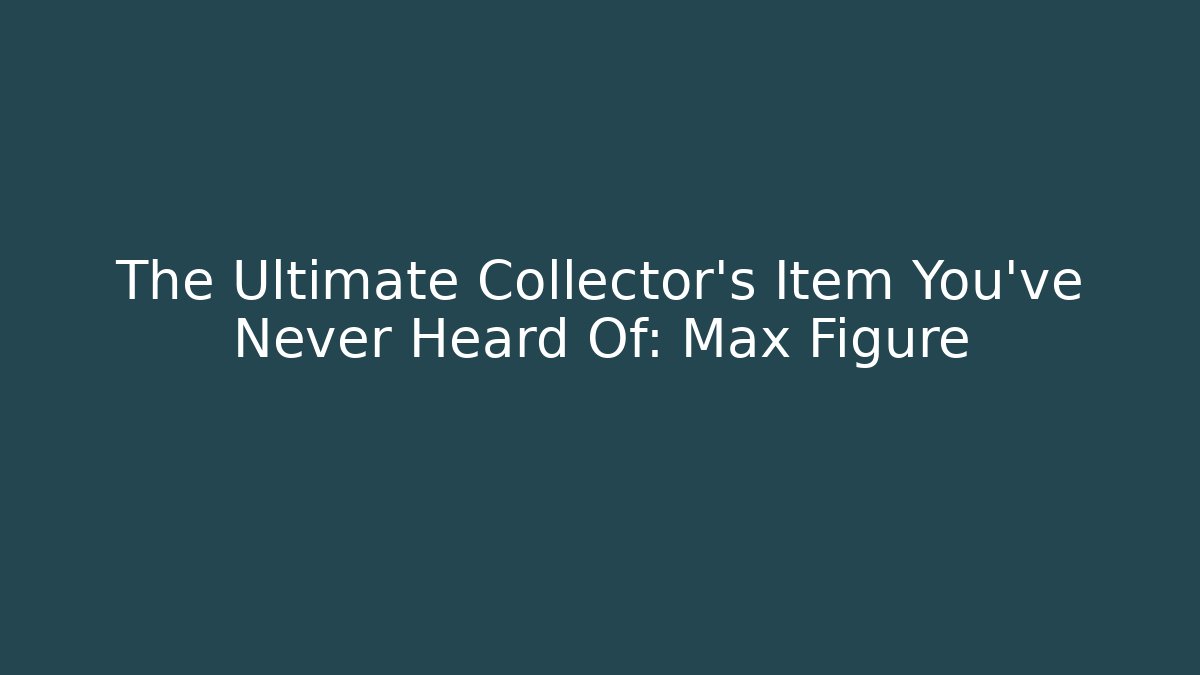 The Ultimate Collector’s Item You’ve Never Heard Of: Max Figure