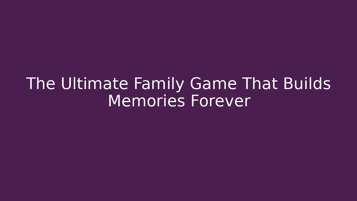 The Ultimate Family Game That Builds Memories Forever