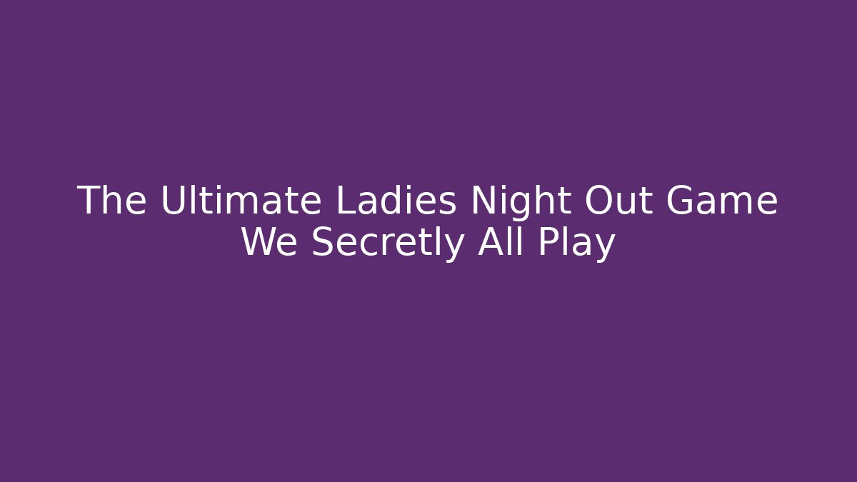 The Ultimate Ladies Night Out Game We Secretly All Play