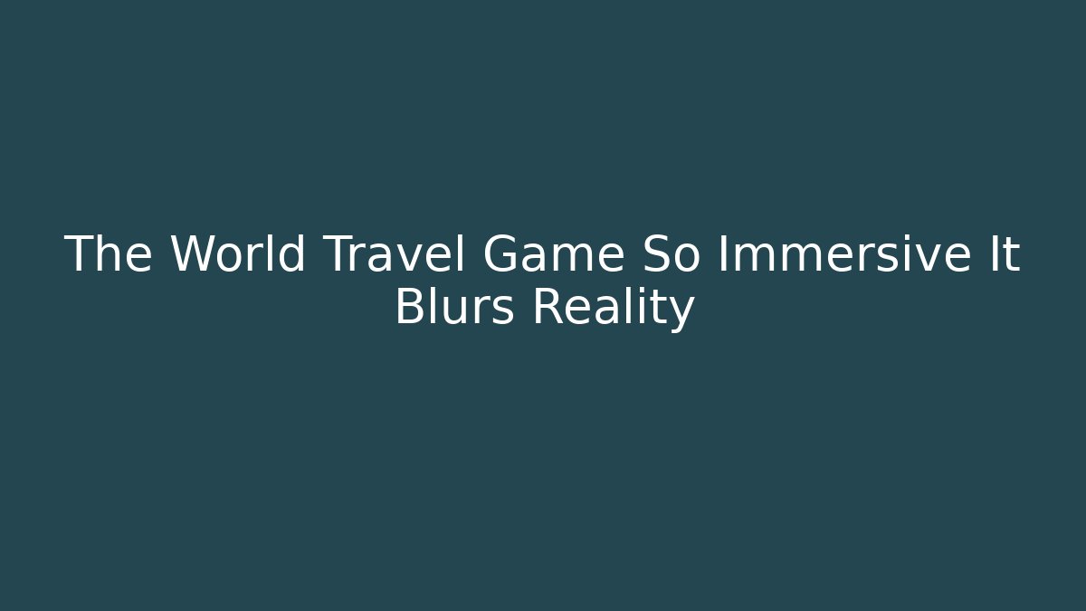 The World Travel Game So Immersive It Blurs Reality