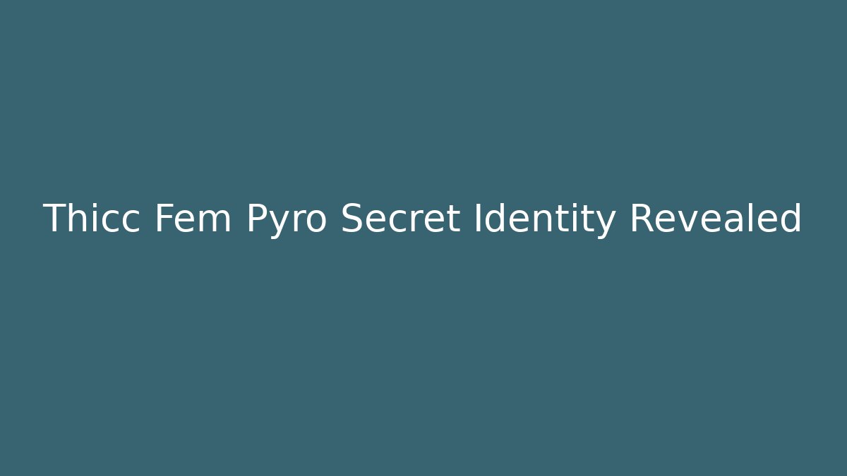 Thicc Fem Pyro Secret Identity Revealed