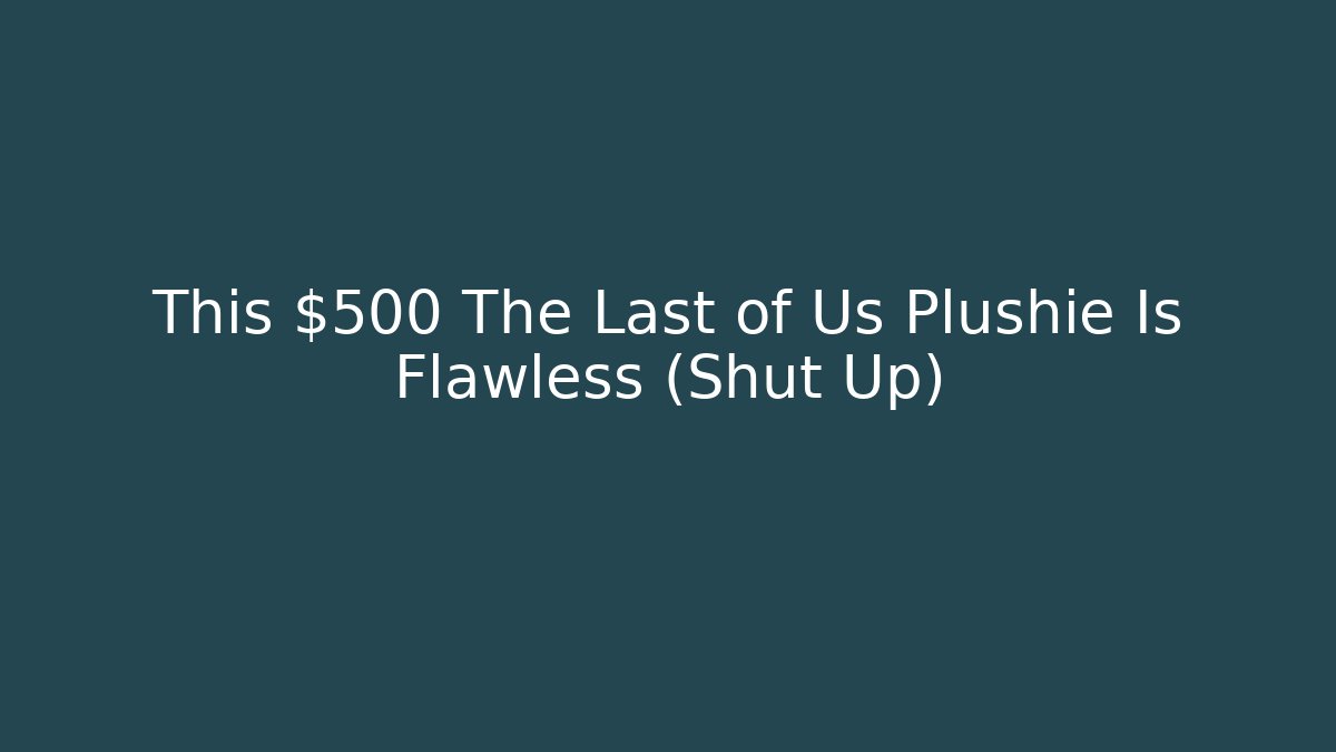 This $500 The Last of Us Plushie Is Flawless (Shut Up)