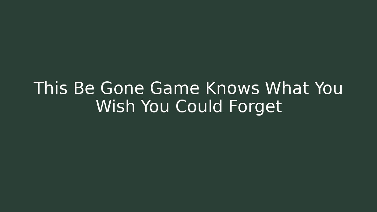 This Be Gone Game Knows What You Wish You Could Forget