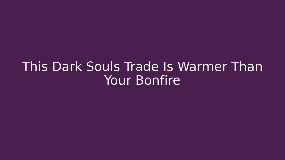 This Dark Souls Trade Is Warmer Than Your Bonfire