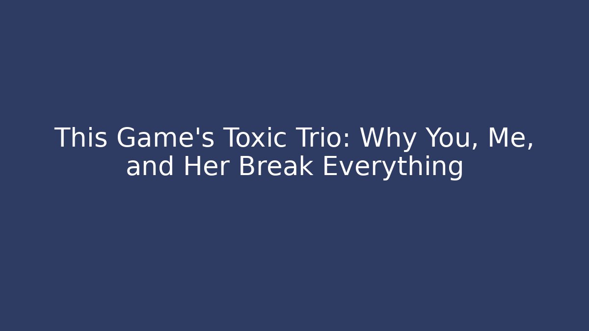 This Game's Toxic Trio: Why You, Me, and Her Break Everything