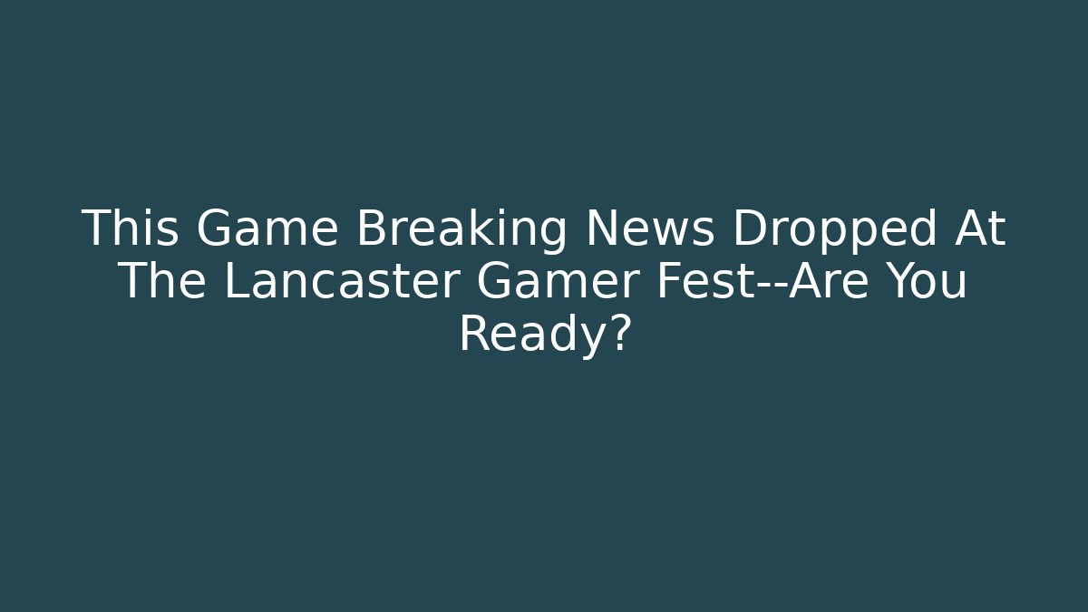 This Game Breaking News Dropped At The Lancaster Gamer Fest—Are You Ready?