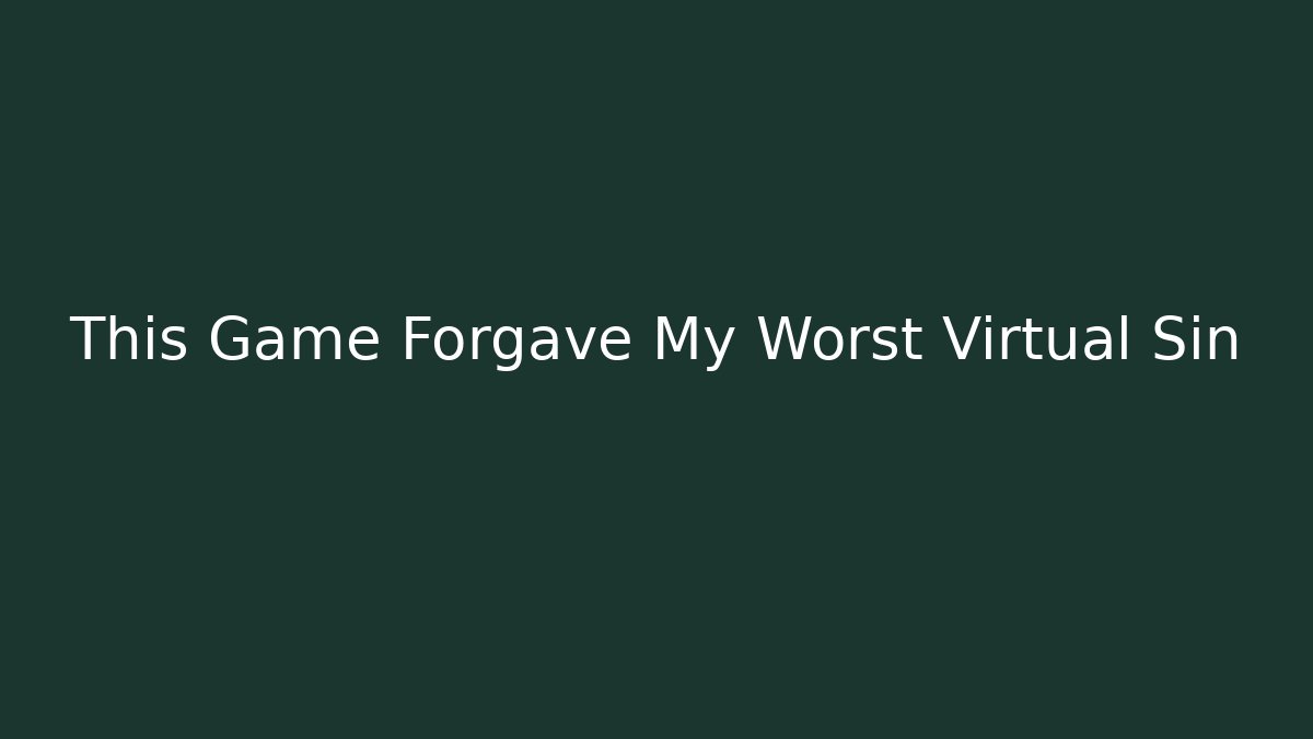 This Game Forgave My Worst Virtual Sin