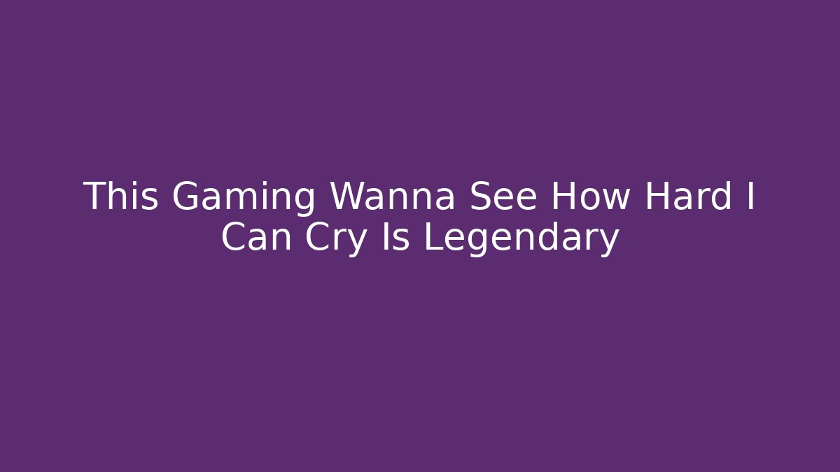 This Gaming Wanna See How Hard I Can Cry Is Legendary
