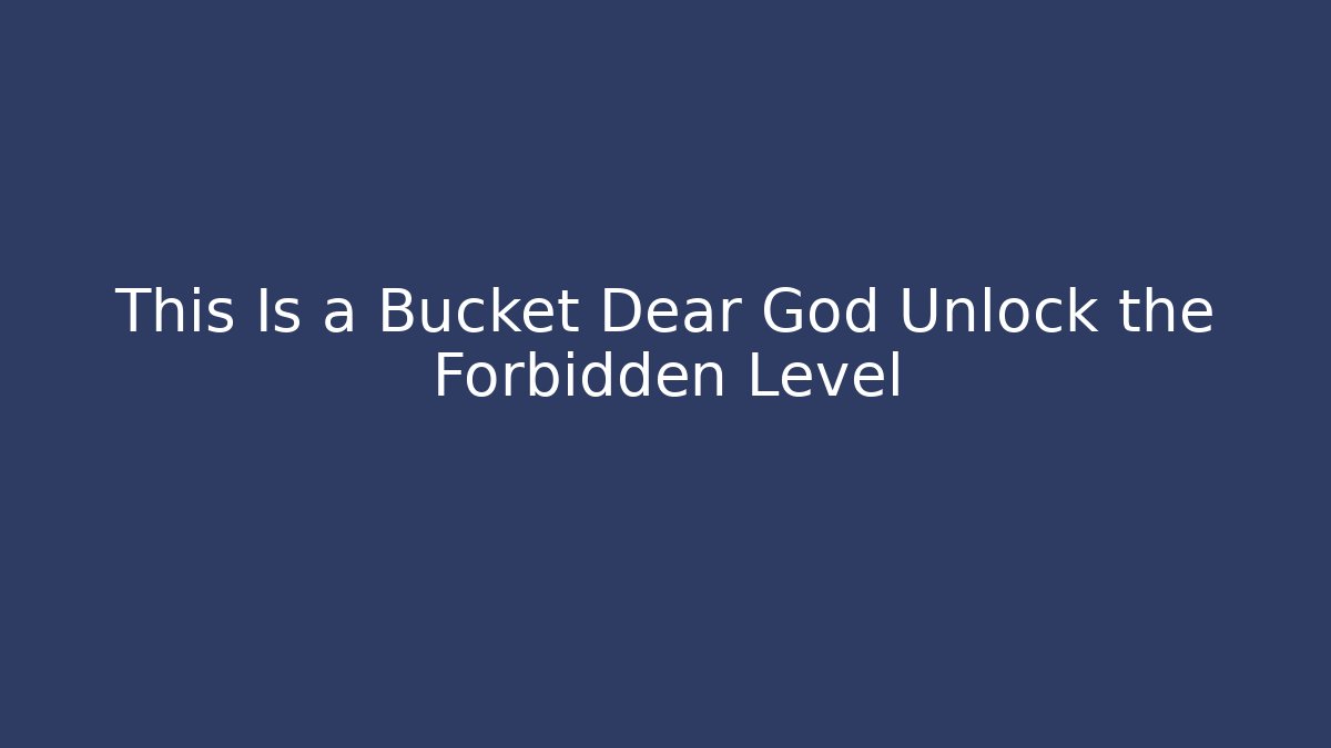 This Is a Bucket Dear God Unlock the Forbidden Level