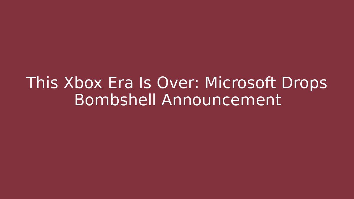 This Xbox Era Is Over: Microsoft Drops Bombshell Announcement