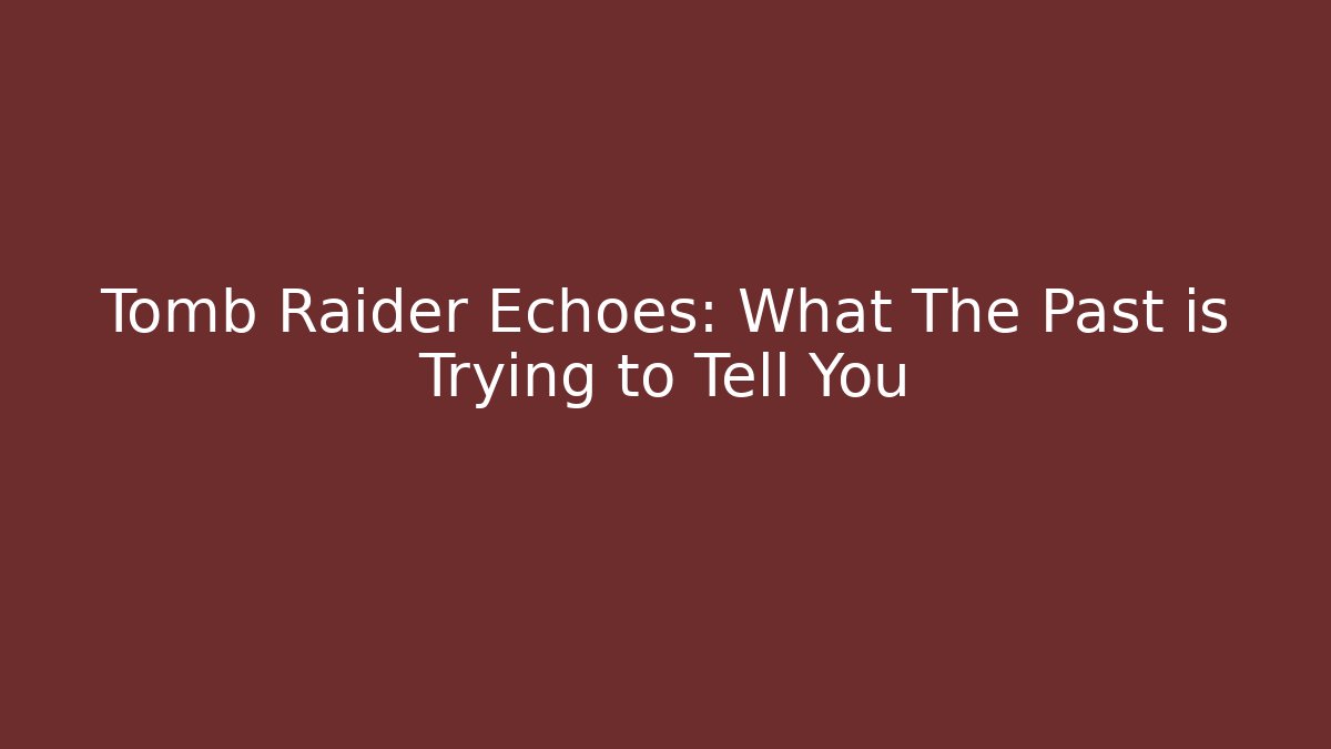Tomb Raider Echoes: What The Past is Trying to Tell You