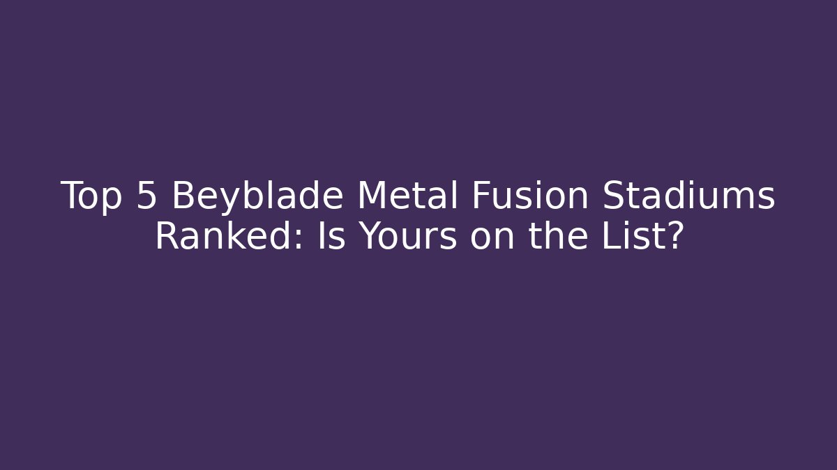 Top 5 Beyblade Metal Fusion Stadiums Ranked: Is Yours on the List?