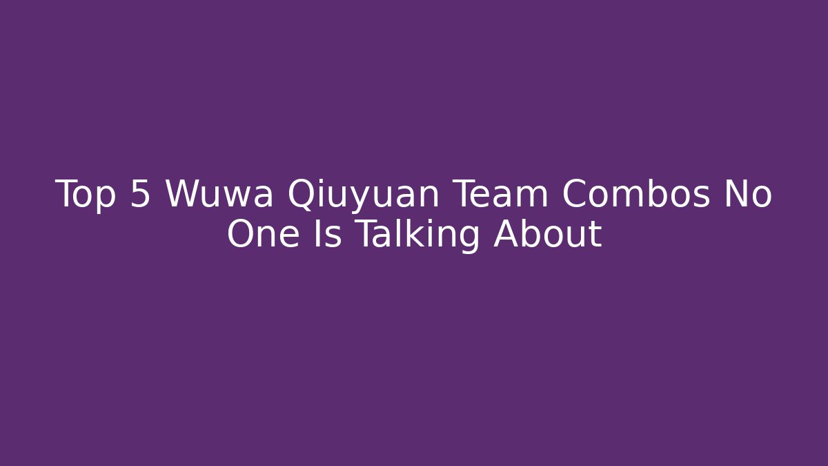 Top 5 Wuwa Qiuyuan Team Combos No One Is Talking About