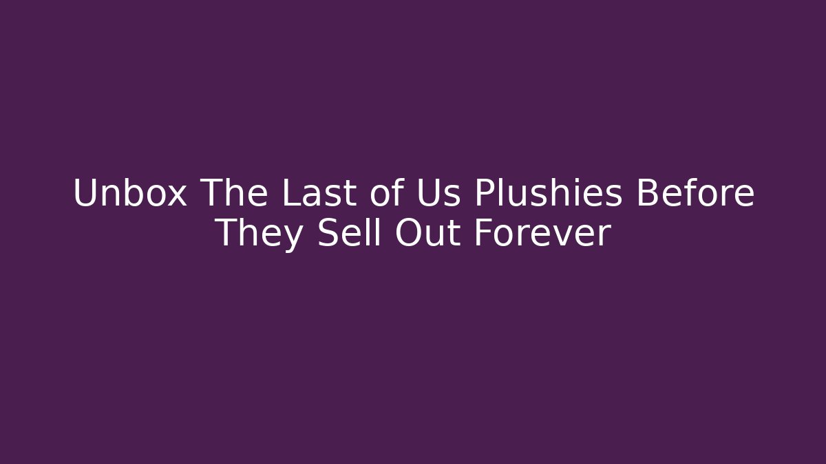 Unbox The Last of Us Plushies Before They Sell Out Forever