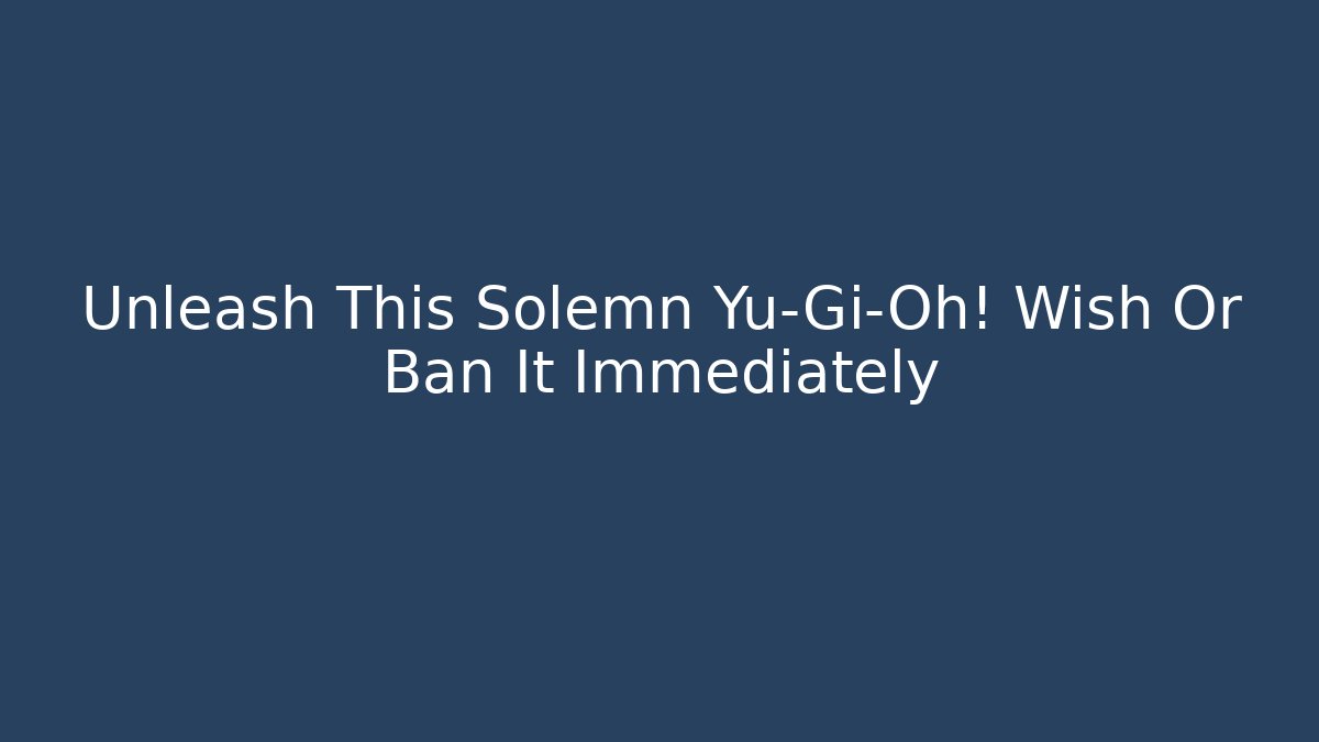 Unleash This Solemn Yu-Gi-Oh! Wish Or Ban It Immediately