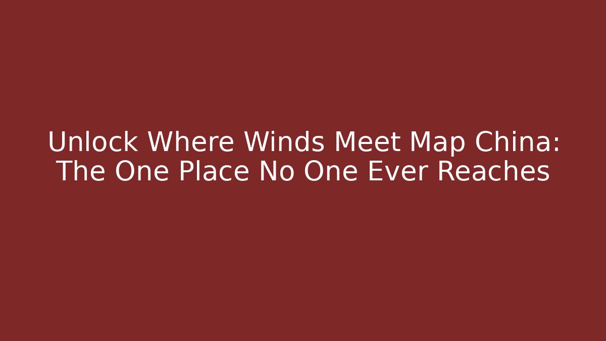 Unlock Where Winds Meet Map China: The One Place No One Ever Reaches
