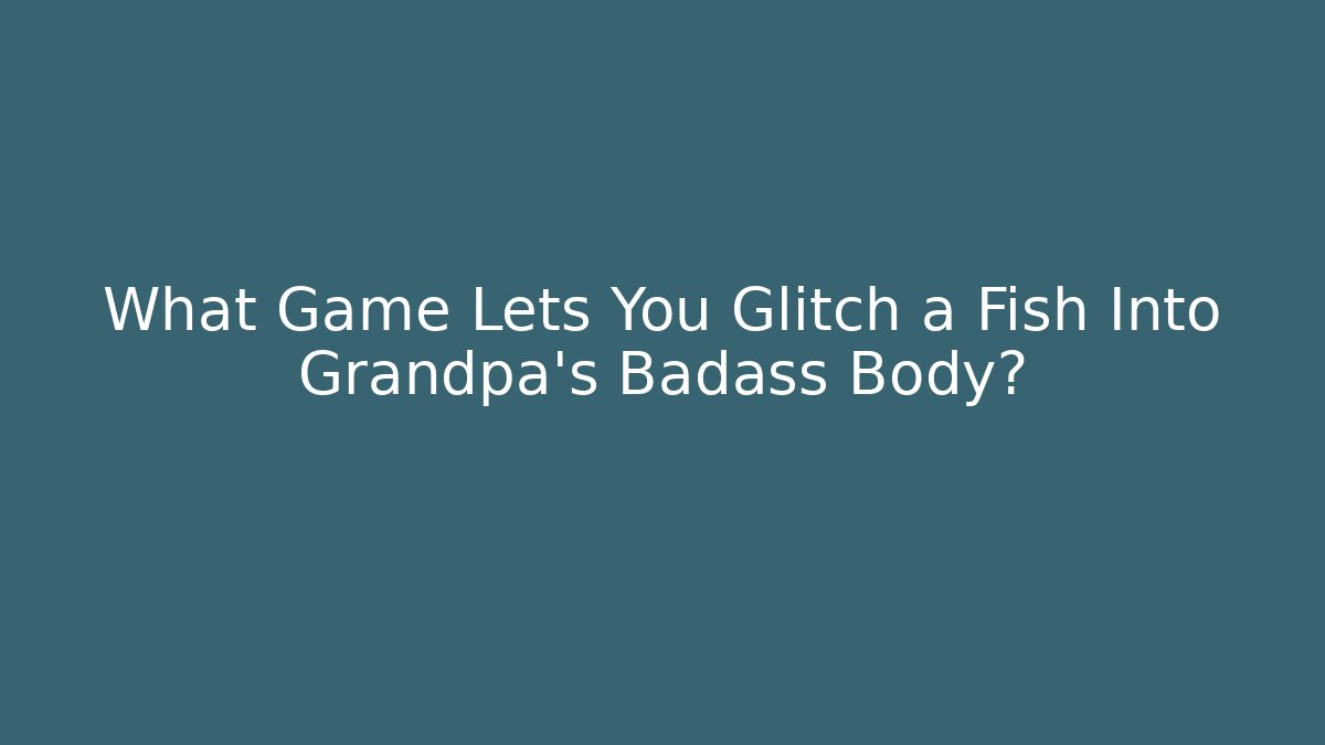 What Game Lets You Glitch a Fish Into Grandpa's Badass Body?