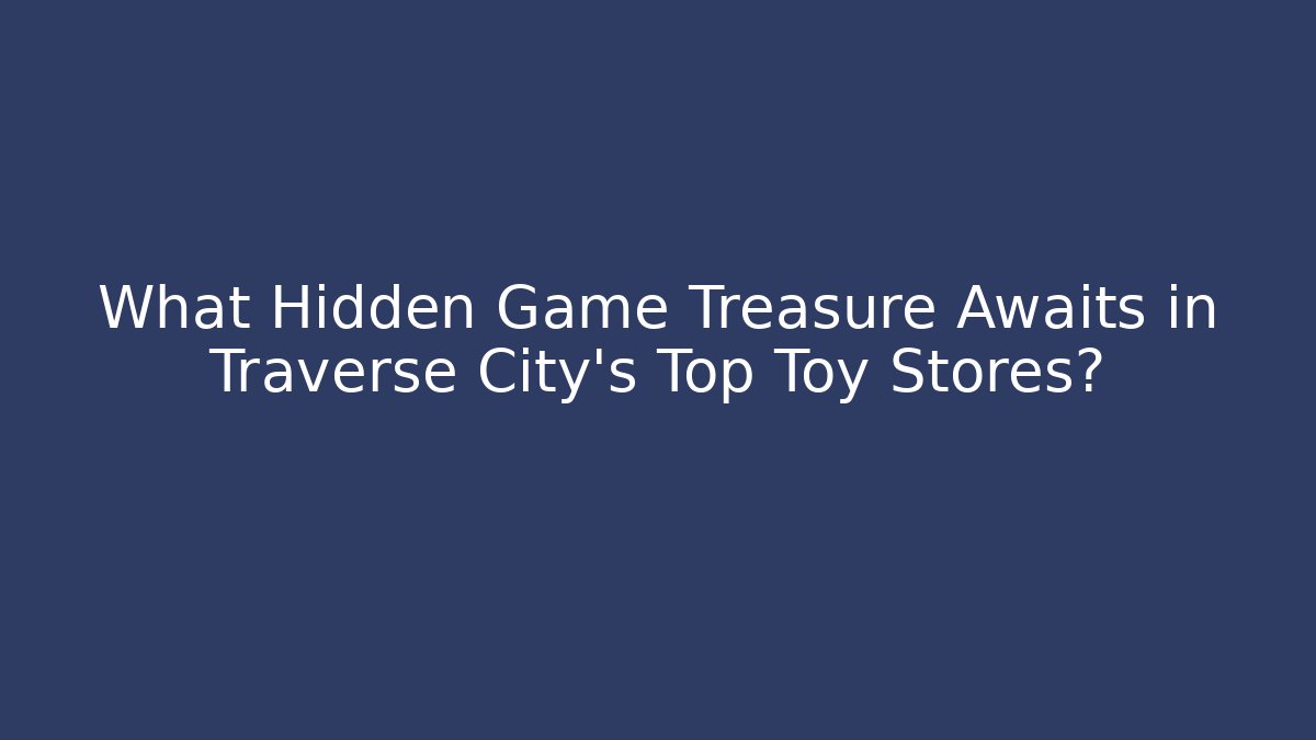 What Hidden Game Treasure Awaits in Traverse City's Top Toy Stores?