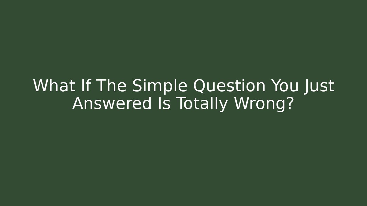 What If The Simple Question You Just Answered Is Totally Wrong?
