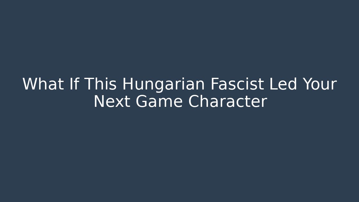 What If This Hungarian Fascist Led Your Next Game Character