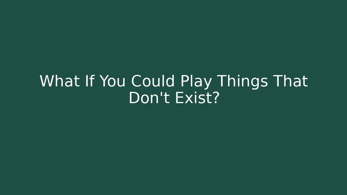 What If You Could Play Things That Don't Exist?