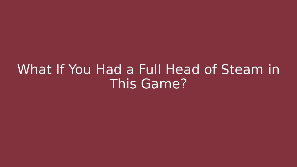 What If You Had a Full Head of Steam in This Game?