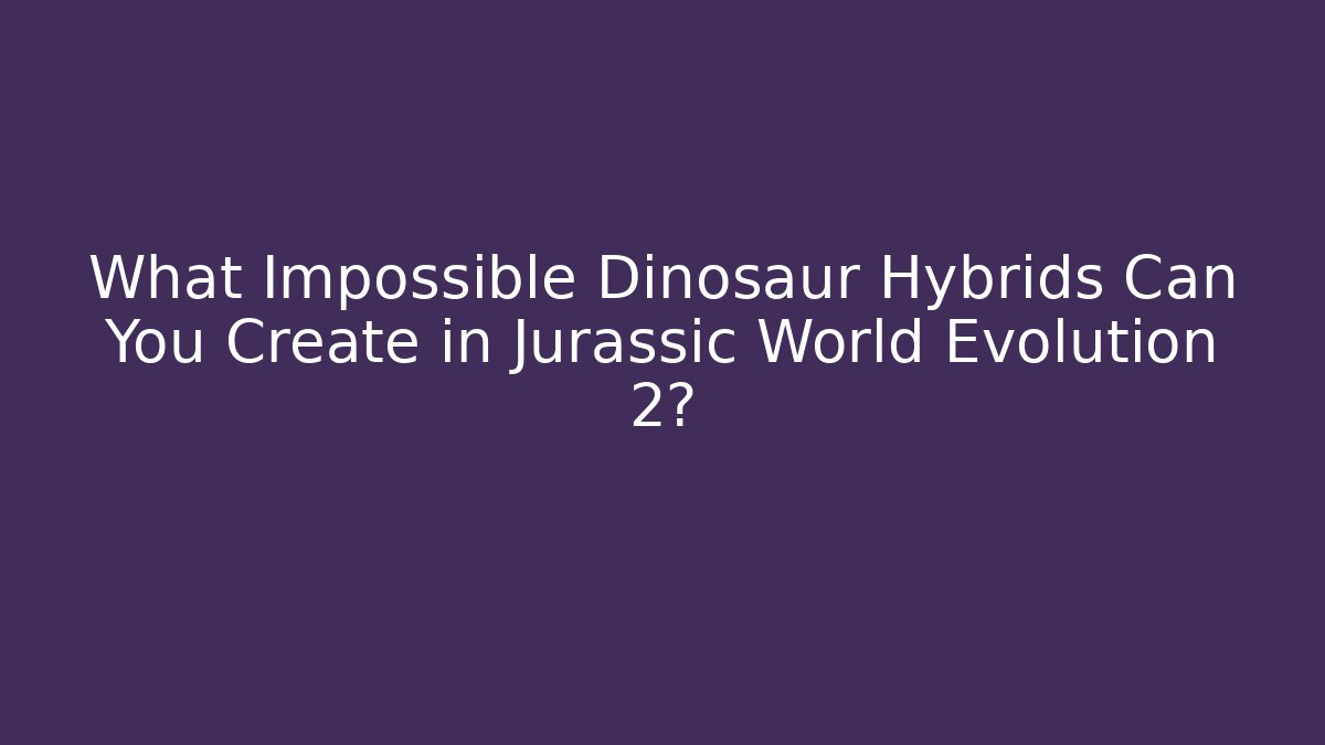 What Impossible Dinosaur Hybrids Can You Create in Jurassic World Evolution 2?