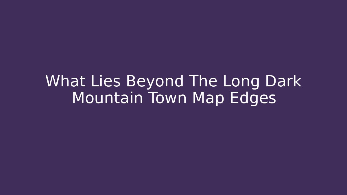 What Lies Beyond The Long Dark Mountain Town Map Edges