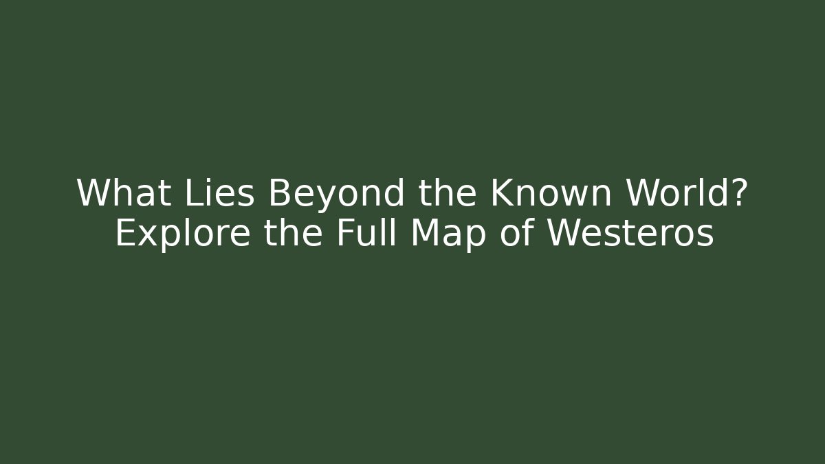 What Lies Beyond the Known World? Explore the Full Map of Westeros