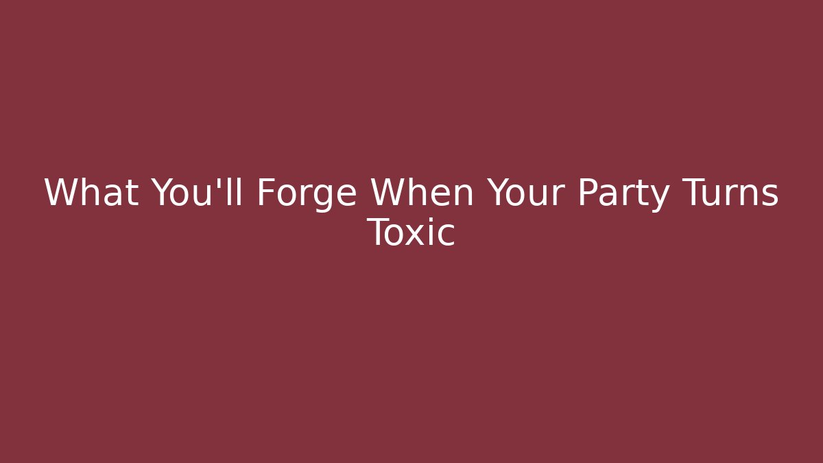 What You’ll Forge When Your Party Turns Toxic