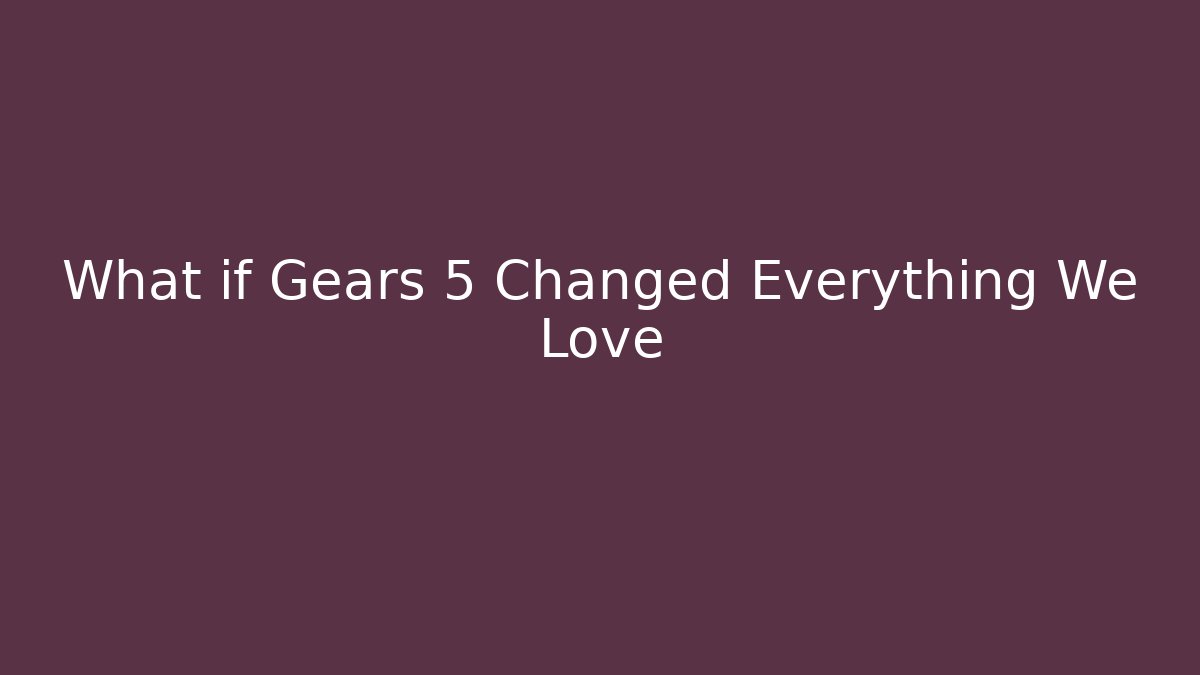 What if Gears 5 Changed Everything We Love