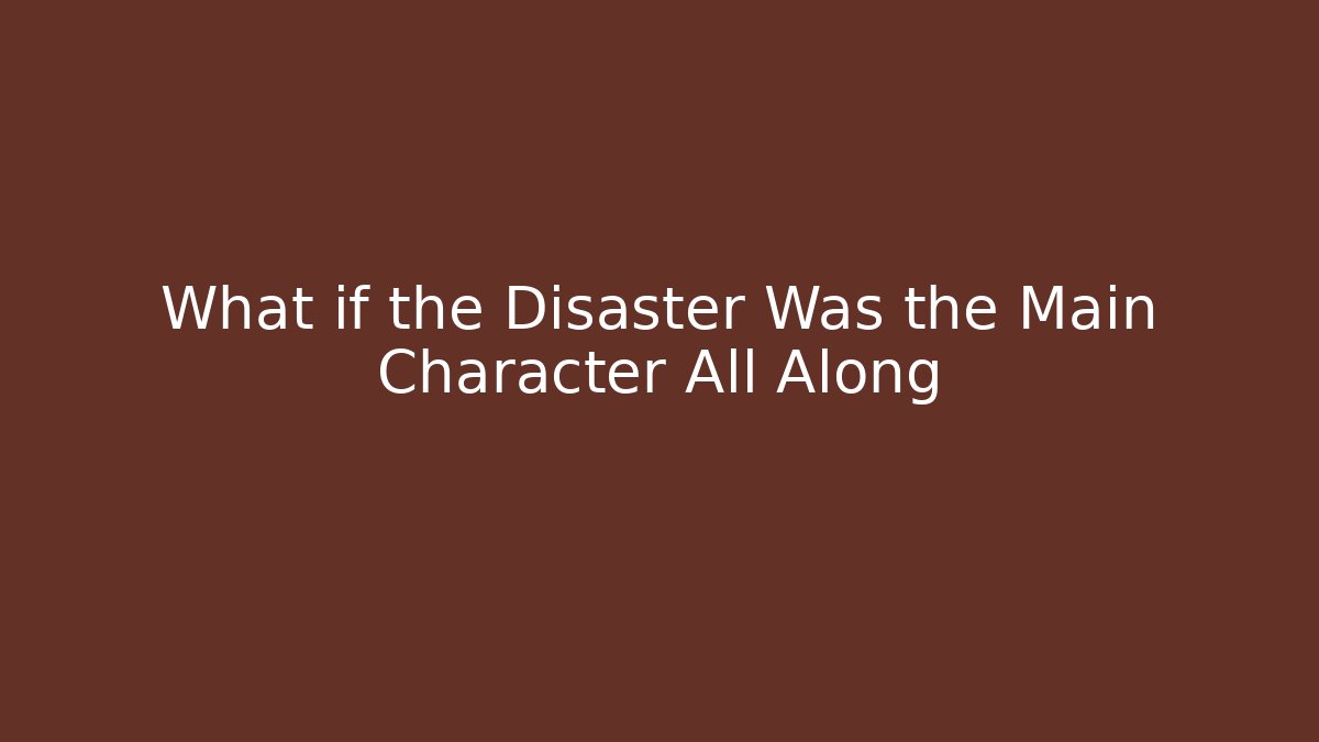 What if the Disaster Was the Main Character All Along